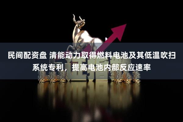 民间配资盘 清能动力取得燃料电池及其低温吹扫系统专利，提高电池内部反应速率