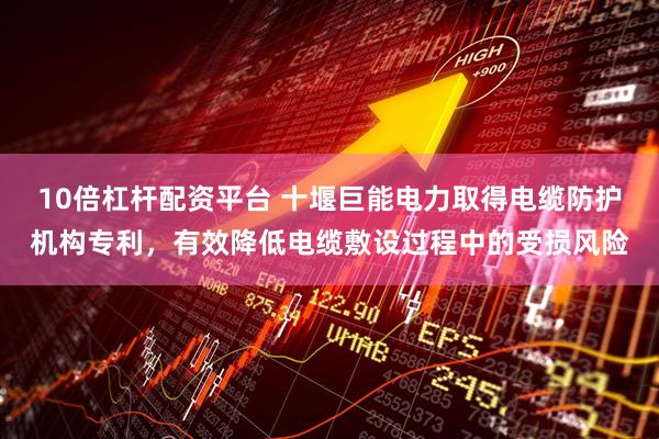 10倍杠杆配资平台 十堰巨能电力取得电缆防护机构专利，有效降低电缆敷设过程中的受损风险