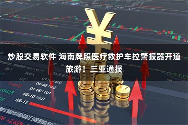 炒股交易软件 海南牌照医疗救护车拉警报器开道旅游！三亚通报