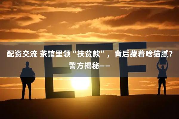 配资交流 茶馆里领“扶贫款”，背后藏着啥猫腻？警方揭秘——