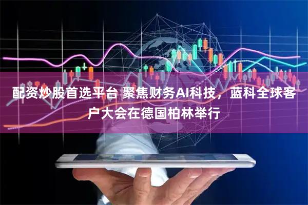 配资炒股首选平台 聚焦财务AI科技，蓝科全球客户大会在德国柏林举行