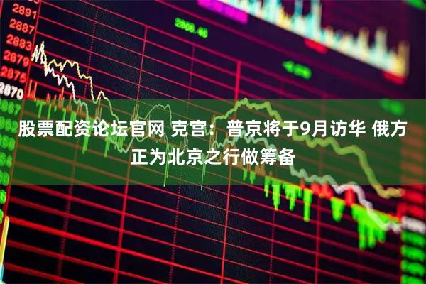 股票配资论坛官网 克宫：普京将于9月访华 俄方正为北京之行做筹备