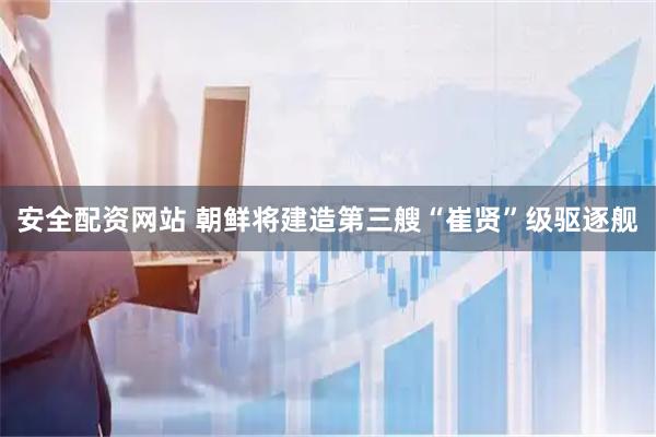 安全配资网站 朝鲜将建造第三艘“崔贤”级驱逐舰