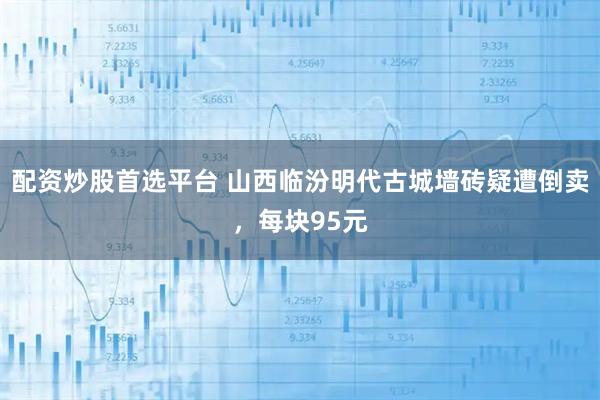 配资炒股首选平台 山西临汾明代古城墙砖疑遭倒卖，每块95元