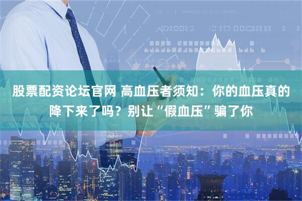 股票配资论坛官网 高血压者须知：你的血压真的降下来了吗？别让“假血压”骗了你