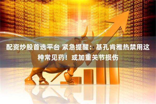 配资炒股首选平台 紧急提醒：基孔肯雅热禁用这种常见药！或加重关节损伤