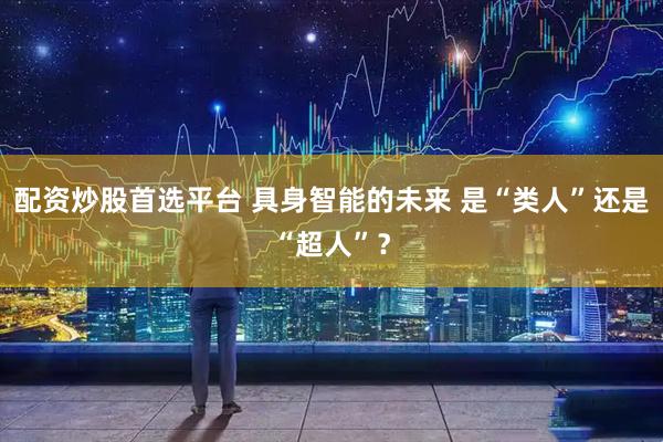配资炒股首选平台 具身智能的未来 是“类人”还是“超人”？