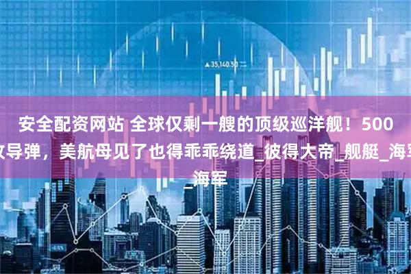 安全配资网站 全球仅剩一艘的顶级巡洋舰！500枚导弹，美航母见了也得乖乖绕道_彼得大帝_舰艇_海军