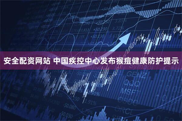 安全配资网站 中国疾控中心发布猴痘健康防护提示