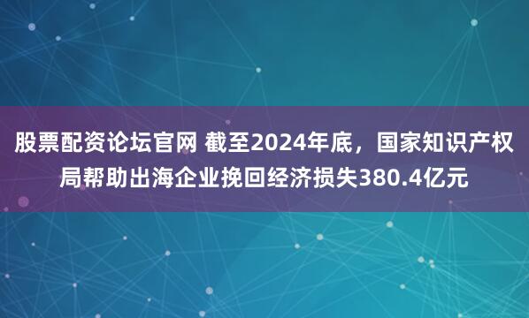 股票配资论坛官网 截至2024年底，国家知识产权局帮助出海企业挽回经济损失380.4亿元