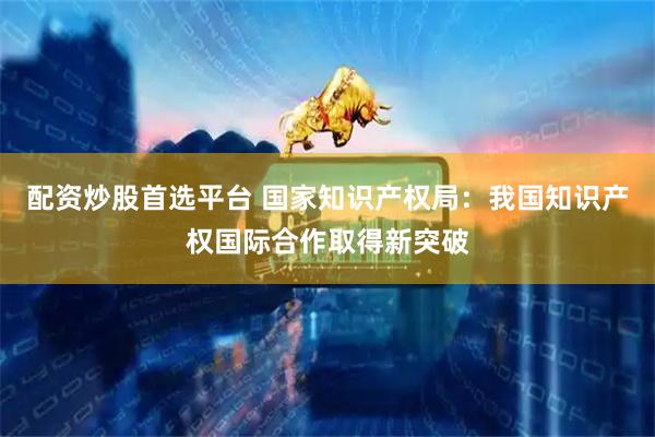 配资炒股首选平台 国家知识产权局：我国知识产权国际合作取得新突破