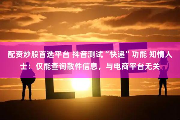 配资炒股首选平台 抖音测试“快递”功能 知情人士：仅能查询散件信息，与电商平台无关