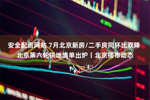 安全配资网站 7月北京新房/二手房同环比双降 北京第六轮供地清单出炉丨北京楼市动态