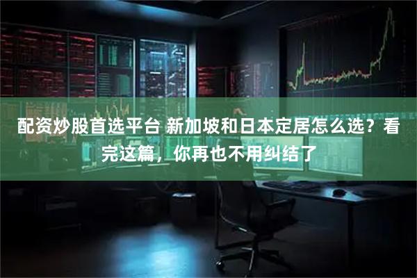 配资炒股首选平台 新加坡和日本定居怎么选？看完这篇，你再也不用纠结了