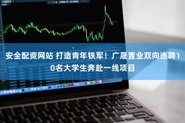 安全配资网站 打造青年铁军！广晟置业双向选聘10名大学生奔赴一线项目