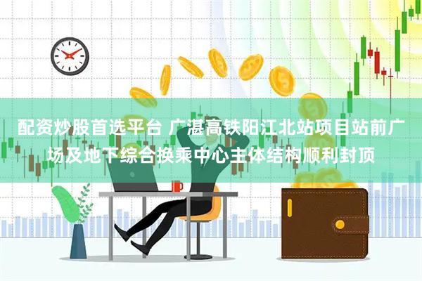 配资炒股首选平台 广湛高铁阳江北站项目站前广场及地下综合换乘中心主体结构顺利封顶