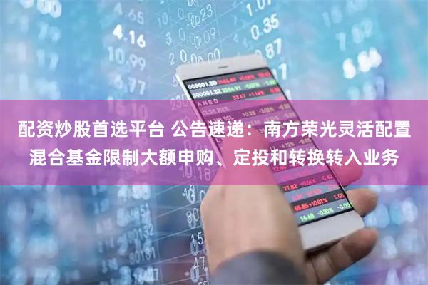 配资炒股首选平台 公告速递：南方荣光灵活配置混合基金限制大额申购、定投和转换转入业务