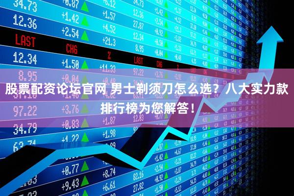 股票配资论坛官网 男士剃须刀怎么选？八大实力款排行榜为您解答！