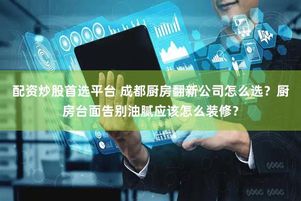 配资炒股首选平台 成都厨房翻新公司怎么选？厨房台面告别油腻应该怎么装修？