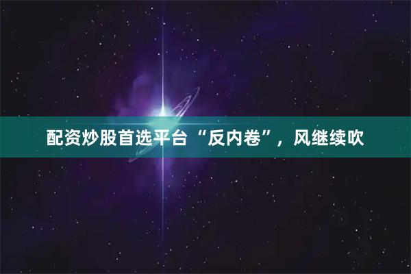 配资炒股首选平台 “反内卷”，风继续吹