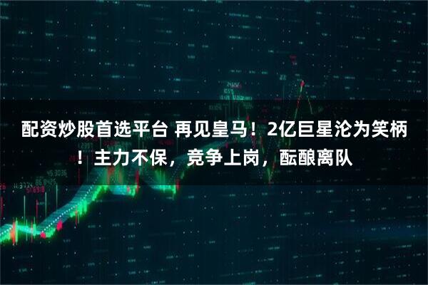 配资炒股首选平台 再见皇马！2亿巨星沦为笑柄！主力不保，竞争上岗，酝酿离队