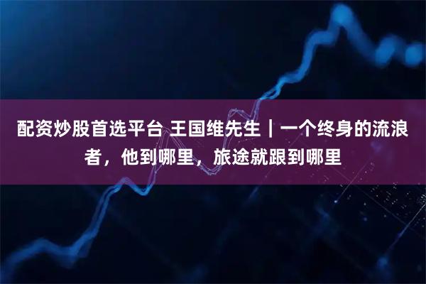 配资炒股首选平台 王国维先生｜一个终身的流浪者，他到哪里，旅途就跟到哪里