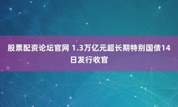 股票配资论坛官网 1.3万亿元超长期特别国债14日发行收官