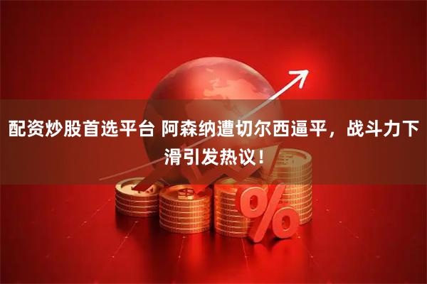 配资炒股首选平台 阿森纳遭切尔西逼平，战斗力下滑引发热议！