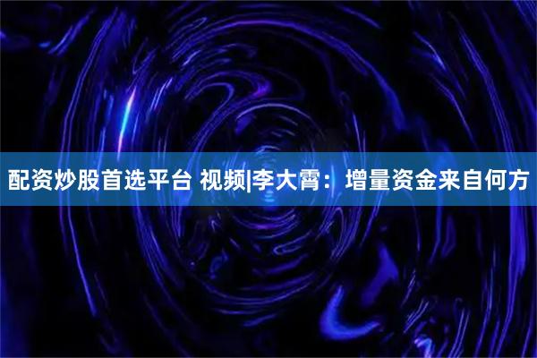 配资炒股首选平台 视频|李大霄：增量资金来自何方
